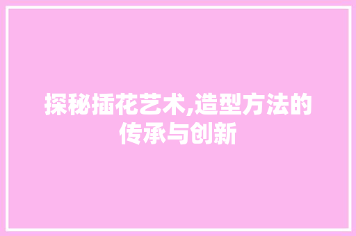 探秘插花艺术,造型方法的传承与创新
