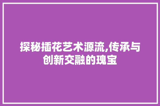 探秘插花艺术源流,传承与创新交融的瑰宝