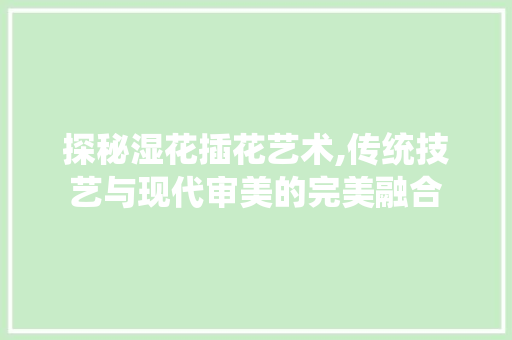 探秘湿花插花艺术,传统技艺与现代审美的完美融合