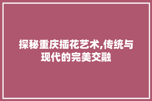 探秘重庆插花艺术,传统与现代的完美交融 农业常识