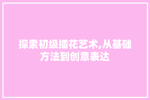 探索初级插花艺术,从基础方法到创意表达 植物种类