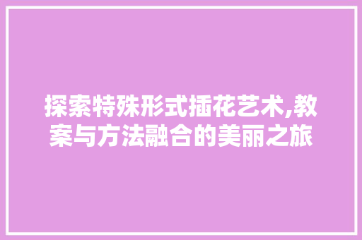 探索特殊形式插花艺术,教案与方法融合的美丽之旅