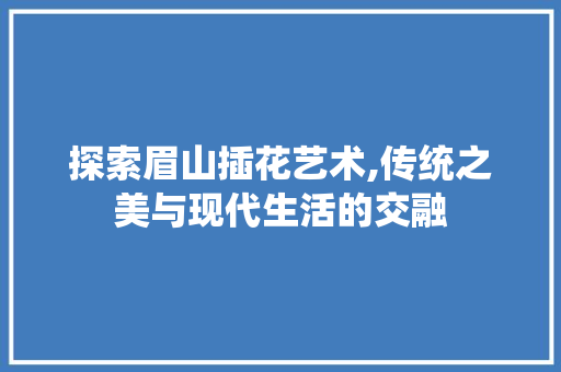 探索眉山插花艺术,传统之美与现代生活的交融