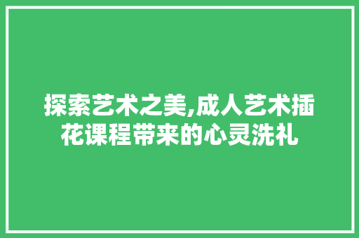 探索艺术之美,成人艺术插花课程带来的心灵洗礼