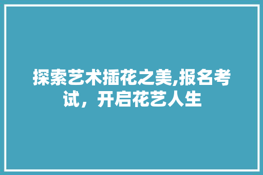 探索艺术插花之美,报名考试，开启花艺人生