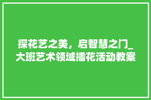 探花艺之美，启智慧之门_大班艺术领域插花活动教案介绍