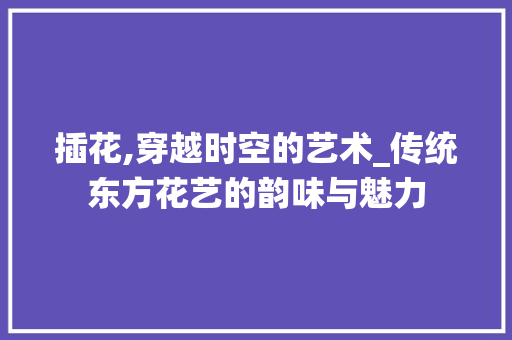 插花,穿越时空的艺术_传统东方花艺的韵味与魅力
