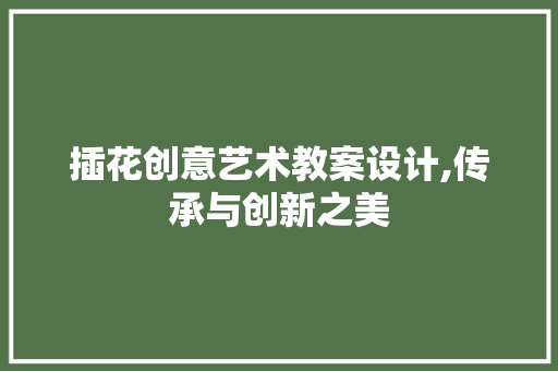 插花创意艺术教案设计,传承与创新之美