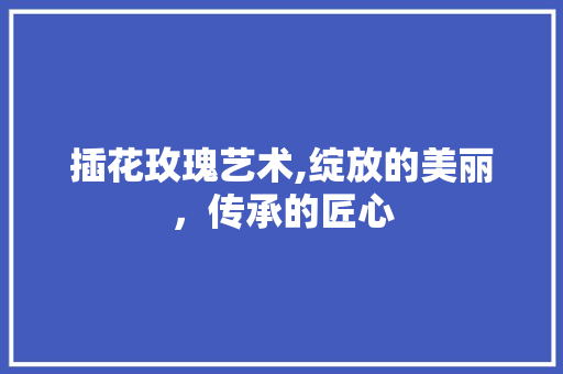 插花玫瑰艺术,绽放的美丽，传承的匠心