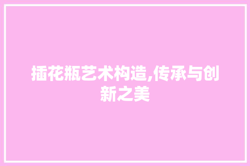 插花瓶艺术构造,传承与创新之美