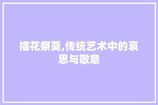 插花祭奠,传统艺术中的哀思与敬意