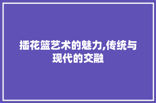 插花篮艺术的魅力,传统与现代的交融