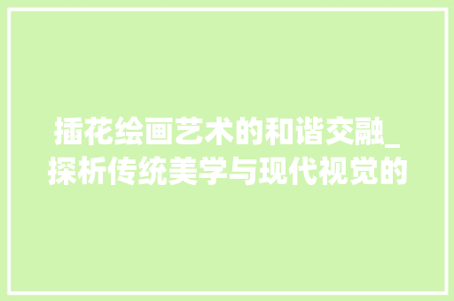 插花绘画艺术的和谐交融_探析传统美学与现代视觉的完美结合