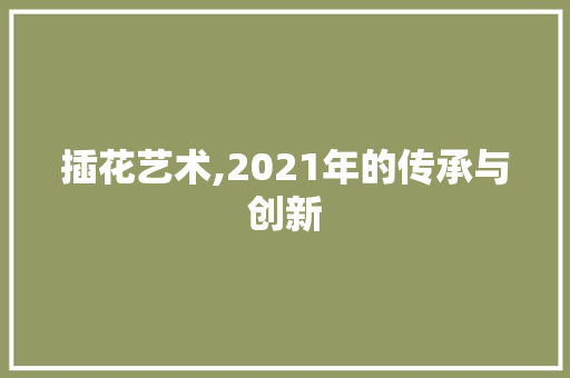 插花艺术,2021年的传承与创新 插花艺术,2021年的传承与创新