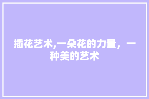 插花艺术,一朵花的力量,一种美的艺术 插花艺术,一朵花的力量,一种美的艺术