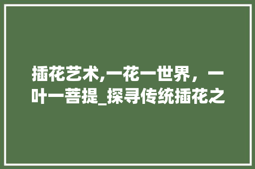 插花艺术,一花一世界,一叶一菩提_探寻传统插花之美 插花艺术,一花一世界,一叶一菩提_探寻传统插花之美
