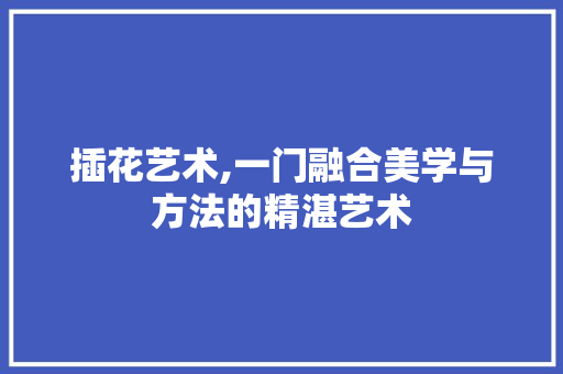 插花艺术,一门融合美学与方法的精湛艺术