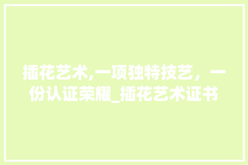 插花艺术,一项独特技艺，一份认证荣耀_插花艺术证书介绍