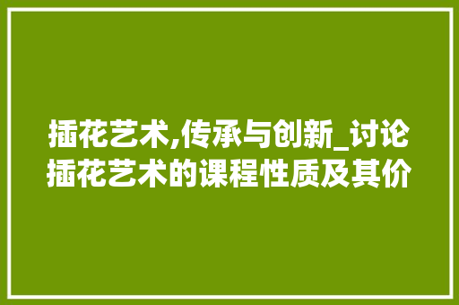插花艺术,传承与创新_讨论插花艺术的课程性质及其价值