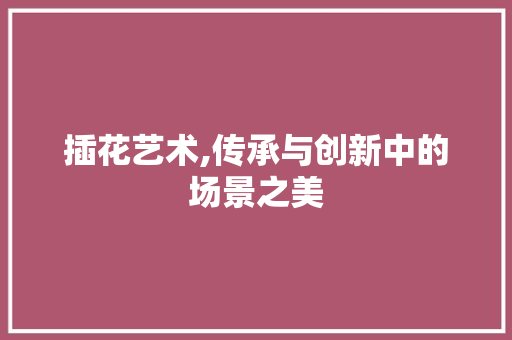 插花艺术,传承与创新中的场景之美