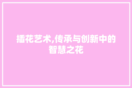 插花艺术,传承与创新中的智慧之花