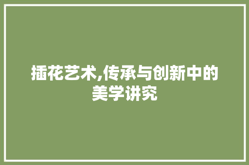 插花艺术,传承与创新中的美学讲究