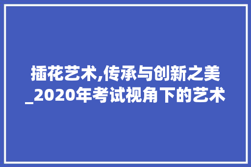 插花艺术,传承与创新之美_2020年考试视角下的艺术探索