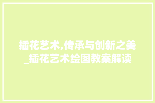 插花艺术,传承与创新之美_插花艺术绘图教案解读 农业常识