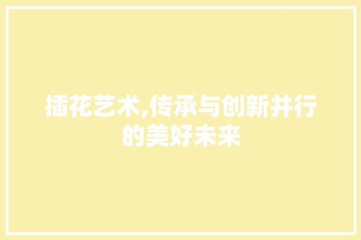 插花艺术,传承与创新并行的美好未来