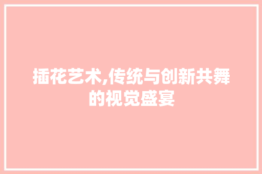 插花艺术,传统与创新共舞的视觉盛宴