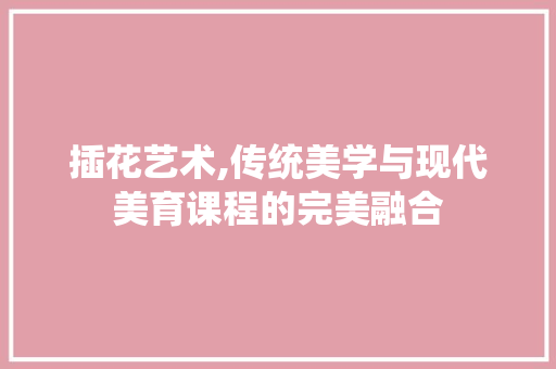 插花艺术,传统美学与现代美育课程的完美融合