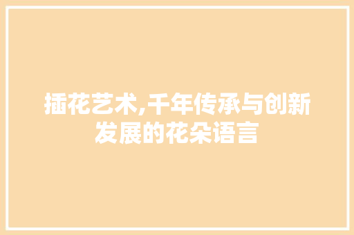 插花艺术,千年传承与创新发展的花朵语言
