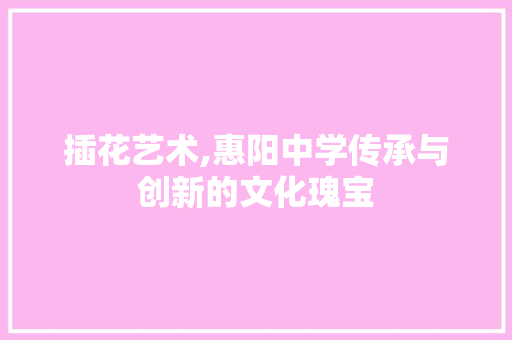 插花艺术,惠阳中学传承与创新的文化瑰宝