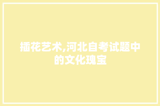 插花艺术,河北自考试题中的文化瑰宝