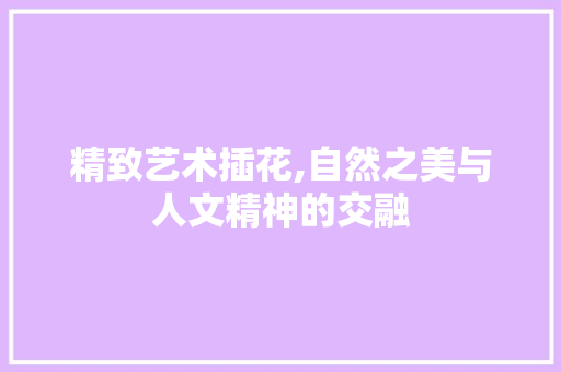 精致艺术插花,自然之美与人文精神的交融 植物种类 精致艺术插花,自然之美与人文精神的交融 植物种类