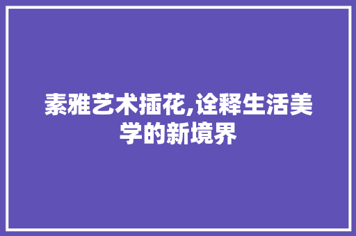 素雅艺术插花,诠释生活美学的新境界 农业常识