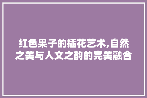 红色果子的插花艺术,自然之美与人文之韵的完美融合 种植技巧