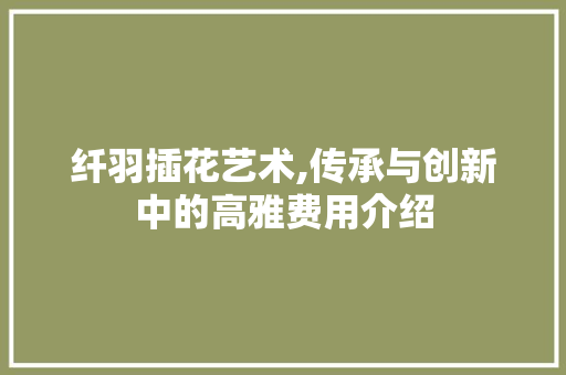 纤羽插花艺术,传承与创新中的高雅费用介绍
