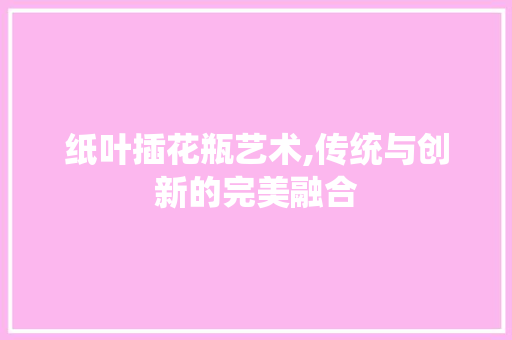 纸叶插花瓶艺术,传统与创新的完美融合