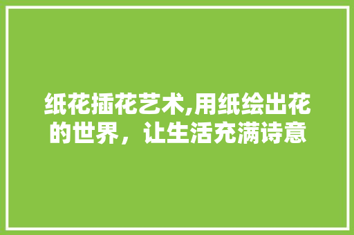 纸花插花艺术,用纸绘出花的世界，让生活充满诗意 花朵知识