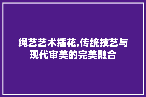 绳艺艺术插花,传统技艺与现代审美的完美融合