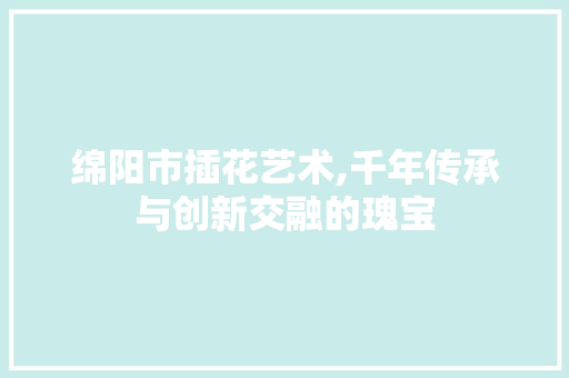 绵阳市插花艺术,千年传承与创新交融的瑰宝