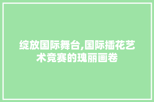 绽放国际舞台,国际插花艺术竞赛的瑰丽画卷