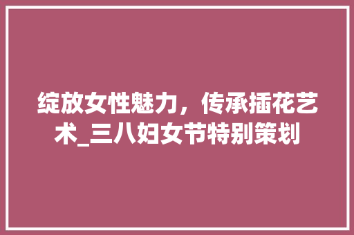 绽放女性魅力，传承插花艺术_三八妇女节特别策划 农业常识