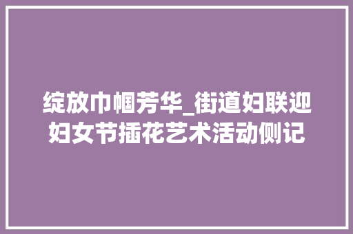 绽放巾帼芳华_街道妇联迎妇女节插花艺术活动侧记 植物种类