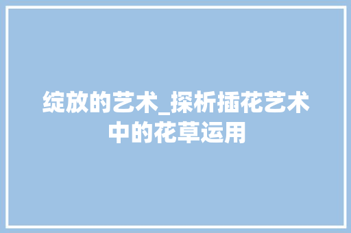 绽放的艺术_探析插花艺术中的花草运用 农业常识