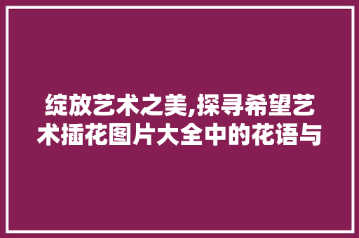绽放艺术之美,探寻希望艺术插花图片大全中的花语与哲理 农业常识