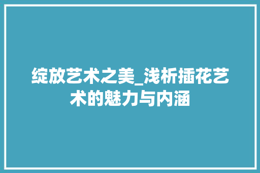 绽放艺术之美_浅析插花艺术的魅力与内涵