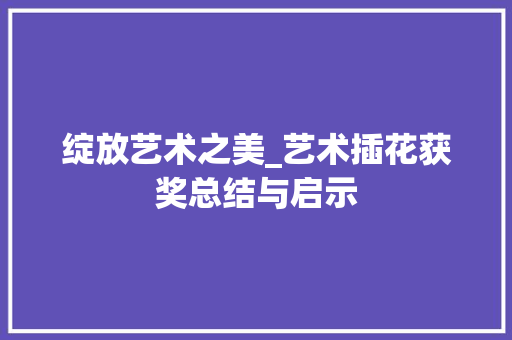 绽放艺术之美_艺术插花获奖总结与启示 农业常识