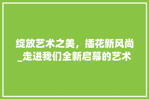 绽放艺术之美，插花新风尚_走进我们全新启幕的艺术插花空间 花朵知识